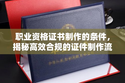 伊川职业资格证书制作的条件，揭秘高效合规的证件制作流程